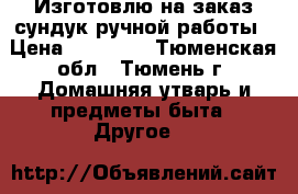 Изготовлю на заказ сундук ручной работы › Цена ­ 10 000 - Тюменская обл., Тюмень г. Домашняя утварь и предметы быта » Другое   